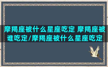 摩羯座被什么星座吃定 摩羯座被谁吃定/摩羯座被什么星座吃定 摩羯座被谁吃定-我的网站